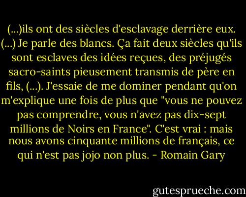 (...)ils ont des siècles d'esclavage derrière eux. (...) Je parle des blancs. Ça fait deux siècles qu'ils sont esclaves des idées reçues, des préjugés sacro-saints pieusement transmis de père en fils, (...). J'essaie de me dominer pendant qu'on m'explique une fois de plus que "vous ne pouvez pas comprendre, vous n'avez pas dix-sept millions de Noirs en France". C'est vrai : mais nous avons cinquante millions de français, ce qui n'est pas jojo non plus. - Romain Gary
