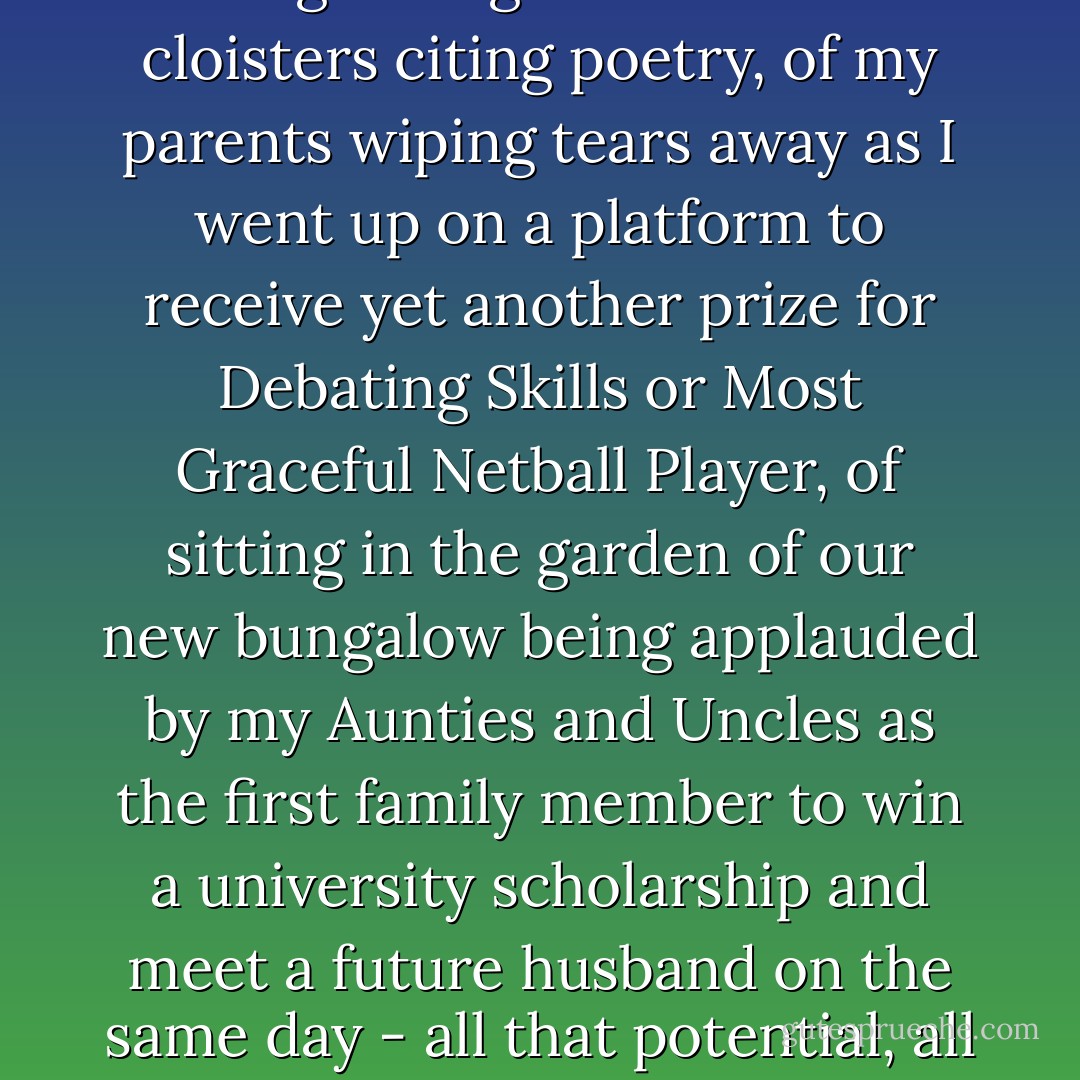 I saw everything crumble around me, every single daydream of wandering through the grammar school cloisters citing poetry, of my parents wiping tears away as I went up on a platform to receive yet another prize for Debating Skills or Most Graceful Netball Player, of sitting in the garden of our new bungalow being applauded by my Aunties and Uncles as the first family member to win a university scholarship and meet a future husband on the same day - all that potential, all that hope, all gone because I made friends once with Anita Rutter. - Meera Syal