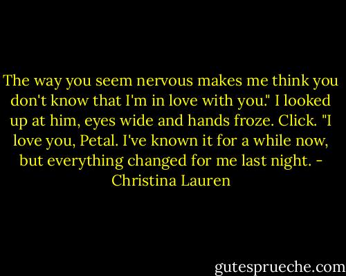 The way you seem nervous makes me think you don't know that I'm in love with you."<br />I looked up at him, eyes wide and hands froze. Click.<br />"I love you, Petal. I've known it for a while now, but everything changed for me last night. - Christina Lauren