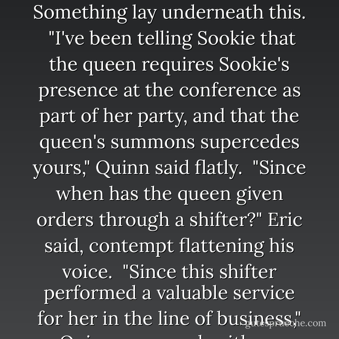 Eric had fang showing.<br /><br />"Hello, Eric," Quinn said calmly. His deep voice rumbled along my spine. "Sookie, you look good enough to eat." He smiled at me, and the tremors along my spine spread into another area entirely. I would never have believed that in Eric's presence I could think another man was attractive. I'd have been wrong to think so.<br /><br />"You look very nice, too," I said, trying not to beam like an idiot. It was not cool to drool.<br /><br />Eric said, "What have you been telling Sookie, Quinn?"<br /><br />The two tall men looked at each other. I didn't believe I was the source of their animosity. I was a symptom, not the disease. Something lay underneath this.<br /><br />"I've been telling Sookie that the queen requires Sookie's presence at the conference as part of her party, and that the queen's summons supercedes yours," Quinn said flatly.<br /><br />"Since when has the queen given orders through a shifter?" Eric said, contempt flattening his voice.<br /><br />"Since this shifter performed a valuable service for her in the line of business," Quinn answered, with no hesitation. "Mr. Cataliades suggested to Her Majesty that I might be helpful in a diplomatic capacity, and my partners were glad to give me extra time to perform any duties she might give me."<br /><br />I wasn't totally sure I was following this, but I got the gist of it.<br /><br />Eric was incensed, to use a good entry from my Word of the Day calendar. In fact, his eyes were almost throwing sparks, he was so angry. "This woman has been mine, and she will be mine," he said, in tones so definite I thought about checking my rear end for a brand. - Charlaine Harris