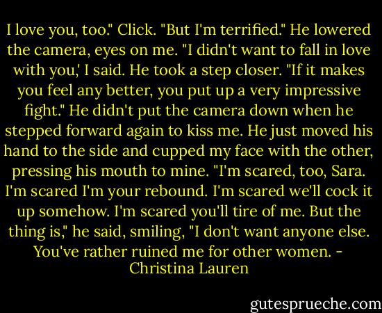I love you, too." Click. "But I'm terrified."<br />He lowered the camera, eyes on me.<br />"I didn't want to fall in love with you,' I said.<br />He took a step closer. "If it makes you feel any better, you put up a very impressive fight." He didn't put the camera down when he stepped forward again to kiss me. He just moved his hand to the side and cupped my face with the other, pressing his mouth to mine. "I'm scared, too, Sara. I'm scared I'm your rebound. I'm scared we'll cock it up somehow. I'm scared you'll tire of me. But the thing is," he said, smiling, "I don't want anyone else. You've rather ruined me for other women. - Christina Lauren