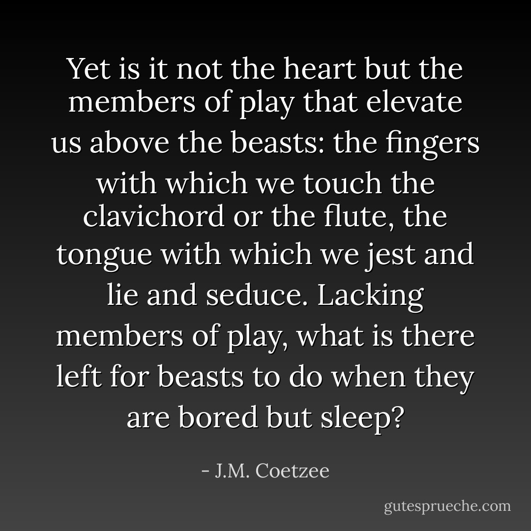 Yet is it not the heart but the members of play that elevate us above the beasts: the fingers with which we touch the clavichord or the flute, the tongue with which we jest and lie and seduce. Lacking members of play, what is there left for beasts to do when they are bored but sleep? - J.M. Coetzee
