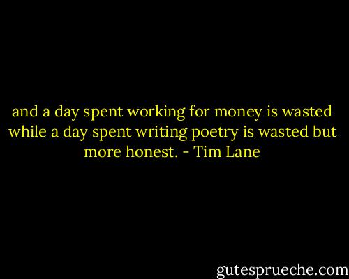 and a day spent working for money is wasted while a day spent writing poetry is wasted but more honest. - Tim Lane