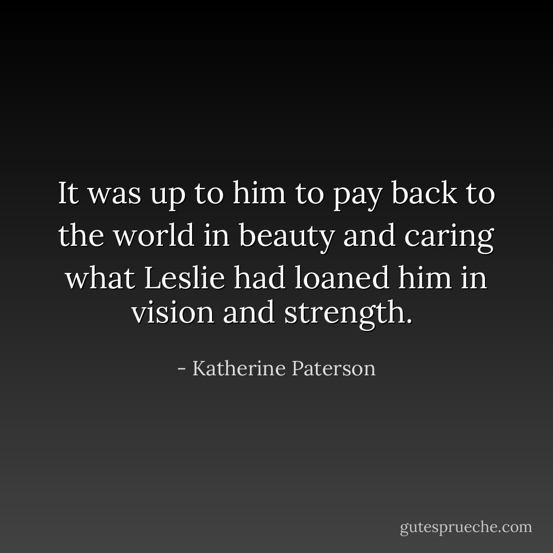 It was up to him to pay back to the world in beauty and caring what Leslie had loaned him in vision and strength.  - Katherine Paterson