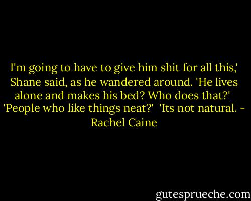I'm going to have to give him shit for all this,' Shane said, as he wandered around. 'He lives alone and makes his bed? Who does that?'<br /><br />'People who like things neat?'<br /><br />'Its not natural. - Rachel Caine