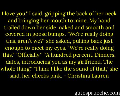 I love you," I said, gripping the back of her neck and bringing her mouth to mine. My hand trailed down her side, naked and smooth and covered in goose bumps.<br />"We're really doing this, aren't we?" she asked, pulling back just enough to meet my eyes.<br />"We're really doing this."<br />"Officially." <br />"A hundred percent. Dinners, dates, introducing you as my girlfriend. The whole thing."<br />"Think I like the sound of that," she said, her cheeks pink. - Christina Lauren