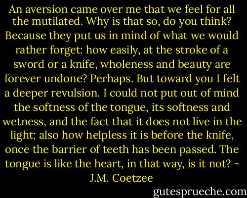 An aversion came over me that we feel for all the mutilated. Why is that so, do you think? Because they put us in mind of what we would rather forget: how easily, at the stroke of a sword or a knife, wholeness and beauty are forever undone? Perhaps. But toward you I felt a deeper revulsion. I could not put out of mind the softness of the tongue, its softness and wetness, and the fact that it does not live in the light; also how helpless it is before the knife, once the barrier of teeth has been passed. The tongue is like the heart, in that way, is it not? - J.M. Coetzee
