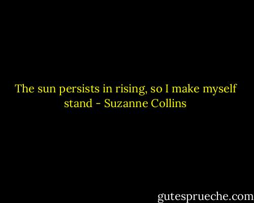 The sun persists in rising, so I make myself stand - Suzanne Collins