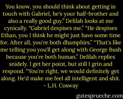 You know, you should think about getting in touch with Gabriel, he's your half-brother and also a really good guy.” Delilah looks at me cynically. “Gabriel despises me.” “He despises Ethan, you I think he might just have some time for. After all, you're both dhamphirs.” “That's like me telling you you'll get along with George Bush because you're both human.” Delilah replies snidely. I get her point, but still I grin and respond. “You're right, we would definitely get along. He'd make me feel all intelligent and shit. - L.H. Cosway