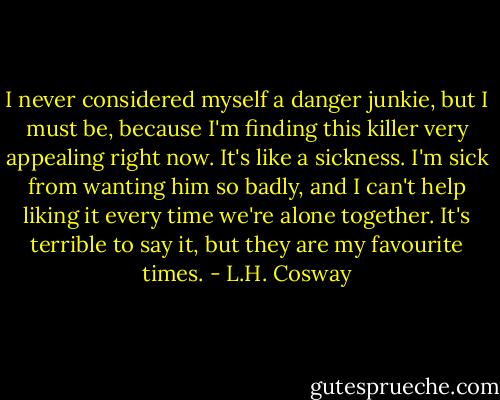 I never considered myself a danger junkie, but I must be, because I'm finding this killer very appealing right now. It's like a sickness. I'm sick from wanting him so badly, and I can't help liking it every time we're alone together. It's terrible to say it, but they are my favourite times. - L.H. Cosway