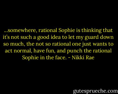 ...somewhere, rational Sophie is thinking that it’s not such a good idea to let my guard down so much, the not so rational one just wants to act normal, have fun, and punch the rational Sophie in the face. - Nikki Rae