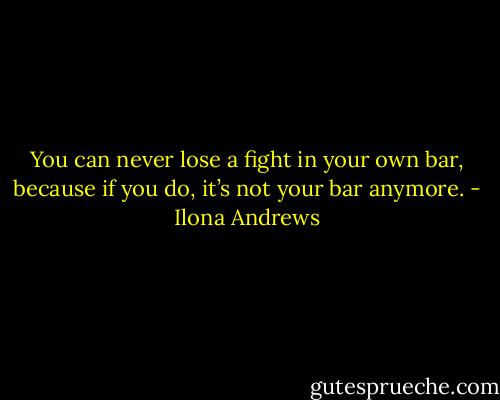You can never lose a fight in your own bar, because if you do, it’s not your bar anymore. - Ilona Andrews