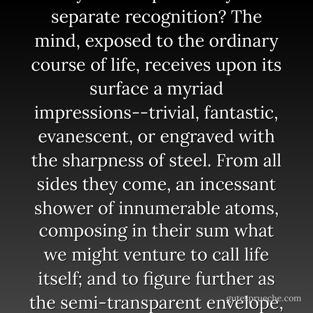 Is it not possible that the accent falls a little differently, that the moment of importance came before or after, that, if one were free and could set down what one chose, there would be no plot,the moment of importance came before or after, that, if one were free and could set down what one chose, there would be no plot, little probability, and a vague general confusion in which the clear-cut features of the tragic, the comic, the passionate, and the lyrical were dissolved beyond the possibility of separate recognition? The mind, exposed to the ordinary course of life, receives upon its surface a myriad impressions--trivial, fantastic, evanescent, or engraved with the sharpness of steel. From all sides they come, an incessant shower of innumerable atoms, composing in their sum what we might venture to call life itself; and to figure further as the semi-transparent envelope, or luminous halo, surrounding us from the beginning of consciousness to the end. Is it not perhaps the chief task of the novelist to convey this incessantly varying spirit with whatever stress or sudden deviation it may display, and as little admixture of the alien and external as possible? We are not pleading merely for courage and sincerity; but suggesting that the proper stuff for fiction is a little other than custom would have us believe it. - Virginia Woolf