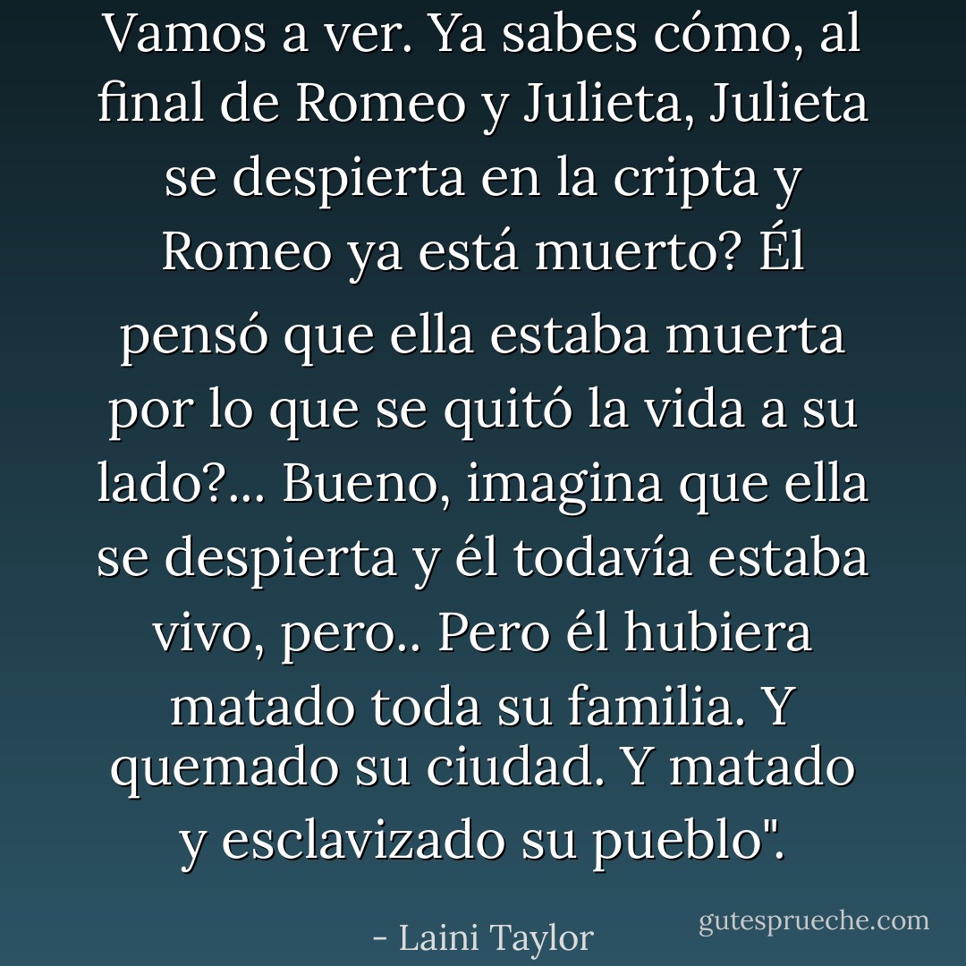 Vamos a ver. Ya sabes cómo, al final de Romeo y Julieta, Julieta se despierta en la cripta y Romeo ya está muerto? Él pensó que ella estaba muerta por lo que se quitó la vida a su lado?...<br />Bueno, imagina que ella se despierta y él todavía estaba vivo, pero.. Pero él hubiera matado toda su familia. Y quemado su ciudad. Y matado y esclavizado su pueblo". - Laini Taylor