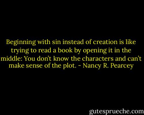 Beginning with sin instead of creation is like trying to read a book by opening it in the middle: You don’t know the characters and can’t make sense of the plot. - Nancy R. Pearcey