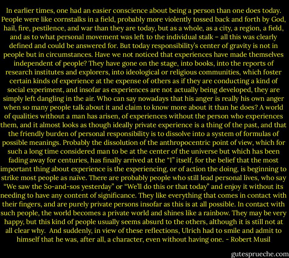 In earlier times, one had an easier conscience about being a person than one does today. People were like cornstalks in a field, probably more violently tossed back and forth by God, hail, fire, pestilence, and war than they are today, but as a whole, as a city, a region, a field, and as to what personal movement was left to the individual stalk – all this was clearly defined and could be answered for. But today responsibility’s center of gravity is not in people but in circumstances. Have we not noticed that experiences have made themselves independent of people? They have gone on the stage, into books, into the reports of research institutes and explorers, into ideological or religious communities, which foster certain kinds of experience at the expense of others as if they are conducting a kind of social experiment, and insofar as experiences are not actually being developed, they are simply left dangling in the air. Who can say nowadays that his anger is really his own anger when so many people talk about it and claim to know more about it than he does? A world of qualities without a man has arisen, of experiences without the person who experiences them, and it almost looks as though ideally private experience is a thing of the past, and that the friendly burden of personal responsibility is to dissolve into a system of formulas of possible meanings. Probably the dissolution of the anthropocentric point of view, which for such a long time considered man to be at the center of the universe but which has been fading away for centuries, has finally arrived at the “I” itself, for the belief that the most important thing about experience is the experiencing, or of action the doing, is beginning to strike most people as naïve. There are probably people who still lead personal lives, who say “We saw the So-and-sos yesterday” or “We’ll do this or that today” and enjoy it without its needing to have any content of significance. They like everything that comes in contact with their fingers, and are purely private persons insofar as this is at all possible. In contact with such people, the world becomes a private world and shines like a rainbow. They may be very happy, but this kind of people usually seems absurd to the others, although it is still not at all clear why.<br /><br />And suddenly, in view of these reflections, Ulrich had to smile and admit to himself that he was, after all, a character, even without having one. - Robert Musil