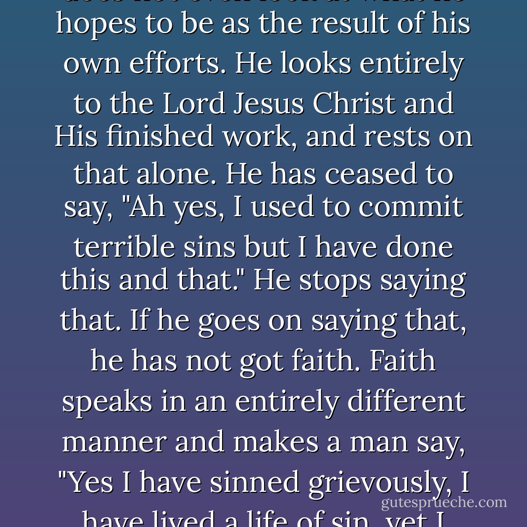 We can put it this way: the man who has faith is the man who is no longer looking at himself and no longer looking to himself. He no longer looks at anything he once was. He does not look at what he is now. He does not even look at what he hopes to be as the result of his own efforts. He looks entirely to the Lord Jesus Christ and His finished work, and rests on that alone. He has ceased to say, "Ah yes, I used to commit terrible sins but I have done this and that." He stops saying that. If he goes on saying that, he has not got faith. Faith speaks in an entirely different manner and makes a man say, "Yes I have sinned grievously, I have lived a life of sin, yet I know that I am a child of God because I am not resting on any righteousness of my own; my righteousness is in Jesus Christ and God has put that to my account. - D. Martyn Lloyd-Jones