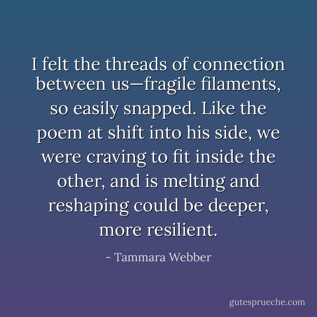 I felt the threads of connection between us—fragile filaments, so easily snapped. Like the poem at shift into his side, we were craving to fit inside the other, and is melting and reshaping could be deeper, more resilient. - Tammara Webber