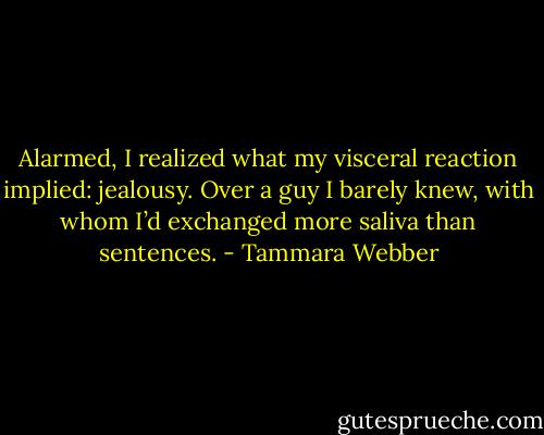 Alarmed, I realized what my visceral reaction implied: jealousy. Over a guy I barely knew, with whom I’d exchanged more saliva than sentences. - Tammara Webber