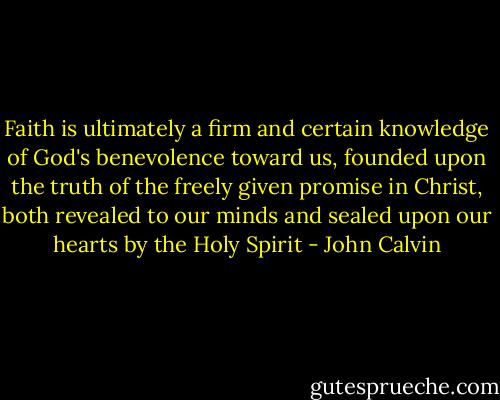 Faith is ultimately a firm and certain knowledge of God's benevolence toward us, founded upon the truth of the freely given promise in Christ, both revealed to our minds and sealed upon our hearts by the Holy Spirit - John Calvin