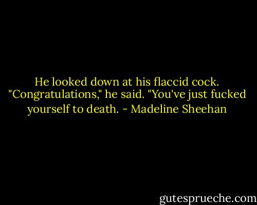 He looked down at his flaccid cock. "Congratulations," he said. "You've just fucked yourself to death. - Madeline Sheehan