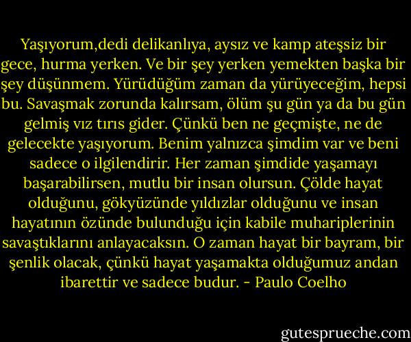Yaşıyorum,dedi delikanlıya, aysız ve kamp ateşsiz bir gece, hurma yerken. Ve bir şey yerken yemekten başka bir şey düşünmem. Yürüdüğüm zaman da yürüyeceğim, hepsi bu. Savaşmak zorunda kalırsam, ölüm şu gün ya da bu gün gelmiş vız tırıs gider. Çünkü ben ne geçmişte, ne de gelecekte yaşıyorum. Benim yalnızca şimdim var ve beni sadece o ilgilendirir. Her zaman şimdide yaşamayı başarabilirsen, mutlu bir insan olursun. Çölde hayat olduğunu, gökyüzünde yıldızlar olduğunu ve insan hayatının özünde bulunduğu için kabile muhariplerinin savaştıklarını anlayacaksın. O zaman hayat bir bayram, bir şenlik olacak, çünkü hayat yaşamakta olduğumuz andan ibarettir ve sadece budur. - Paulo Coelho