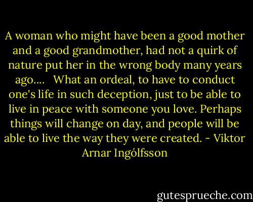 A woman who might have been a good mother and a good grandmother, had not a quirk of nature put her in the wrong body many years ago.... <br /><br />What an ordeal, to have to conduct one's life in such deception, just to be able to live in peace with someone you love. Perhaps things will change on day, and people will be able to live the way they were created. - Viktor Arnar Ingólfsson