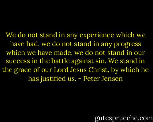 We do not stand in any experience which we have had, we do not stand in any progress which we have made, we do not stand in our success in the battle against sin. We stand in the grace of our Lord Jesus Christ, by which he has justified us. - Peter Jensen