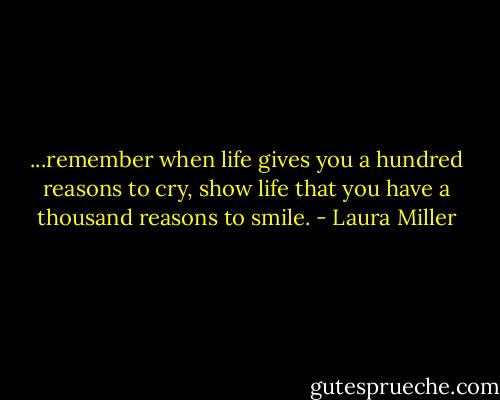 ...remember when life gives you a hundred reasons to cry, show life that you have a thousand reasons to smile. - Laura Miller