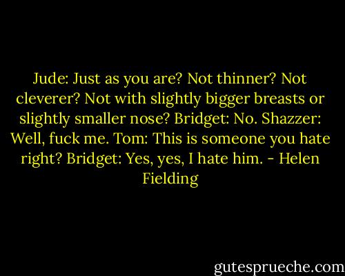Jude: Just as you are? Not thinner? Not cleverer? Not with slightly bigger breasts or slightly smaller nose?<br />Bridget: No.<br />Shazzer: Well, fuck me.<br />Tom: This is someone you hate right?<br />Bridget: Yes, yes, I hate him. - Helen Fielding