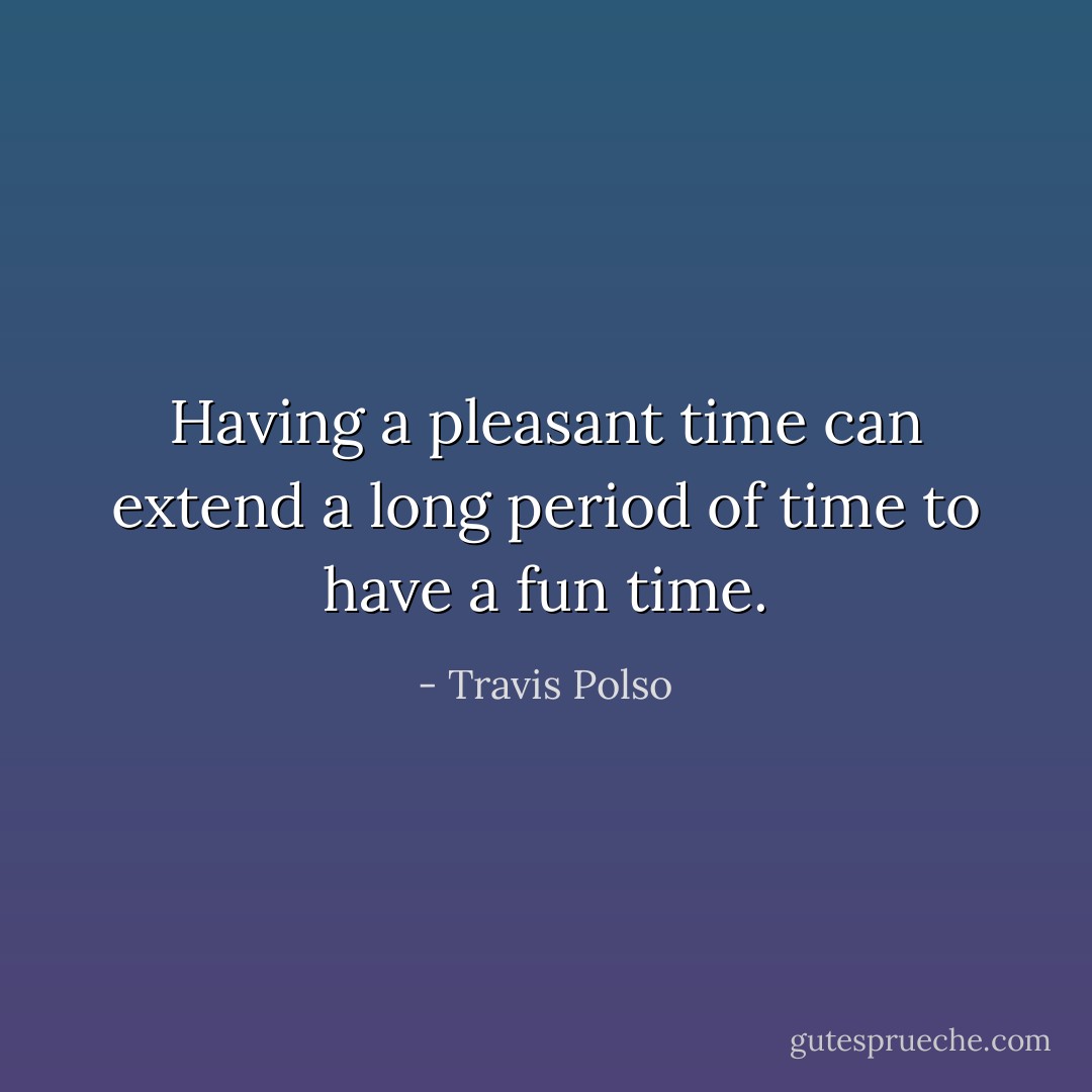 Having a pleasant time can extend a long period of time to have a fun time. - Travis Polso