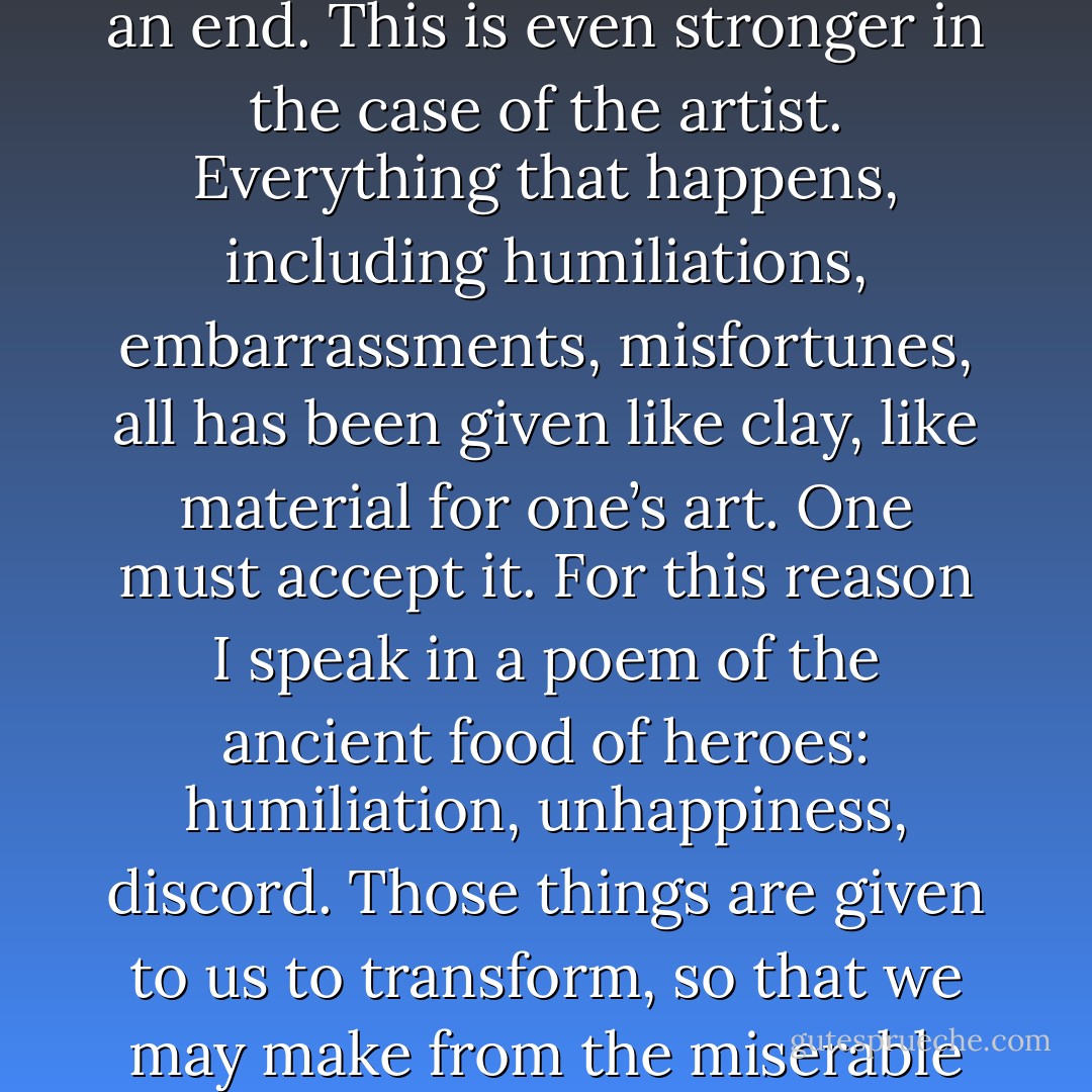 A writer, or any man, must believe that whatever happens to him is an instrument; everything has been given for an end. This is even stronger in the case of the artist. Everything that happens, including humiliations, embarrassments, misfortunes, all has been given like clay, like material for one’s art. One must accept it. For this reason I speak in a poem of the ancient food of heroes: humiliation, unhappiness, discord. Those things are given to us to transform, so that we may make from the miserable circumstances of our lives things that are eternal, or aspire to be so. - Jorge Luis Borges