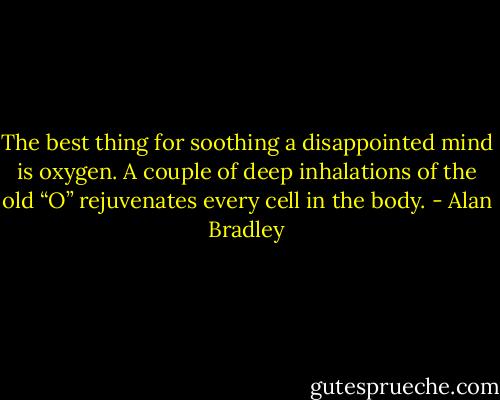 The best thing for soothing a disappointed mind is oxygen. A couple of deep inhalations of the old “O” rejuvenates every cell in the body. - Alan Bradley