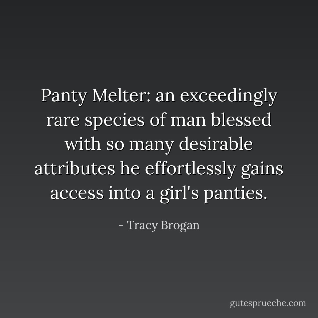 Panty Melter: an exceedingly rare species of man blessed with so many desirable attributes he effortlessly gains access into a girl's panties. - Tracy Brogan