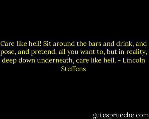 Care like hell! Sit around the bars and drink, and pose, and pretend, all you want to, but in reality, deep down underneath, care like hell. - Lincoln Steffens