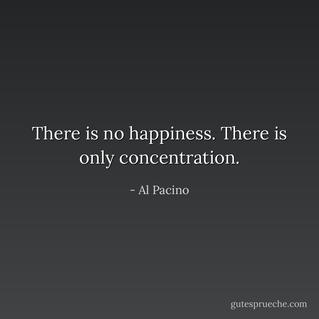 There is no happiness. There is only concentration. - Al Pacino