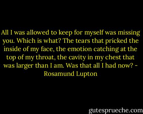 All I was allowed to keep for myself was missing you. Which is what? The tears that pricked the inside of my face, the emotion catching at the top of my throat, the cavity in my chest that was larger than I am. Was that all I had now? - Rosamund Lupton