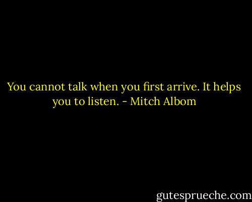 You cannot talk when you first arrive. It helps you to listen. - Mitch Albom