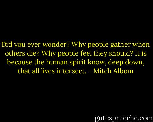 Did you ever wonder? Why people gather when others die? Why people feel they should? It is because the human spirit know, deep down, that all lives intersect. - Mitch Albom
