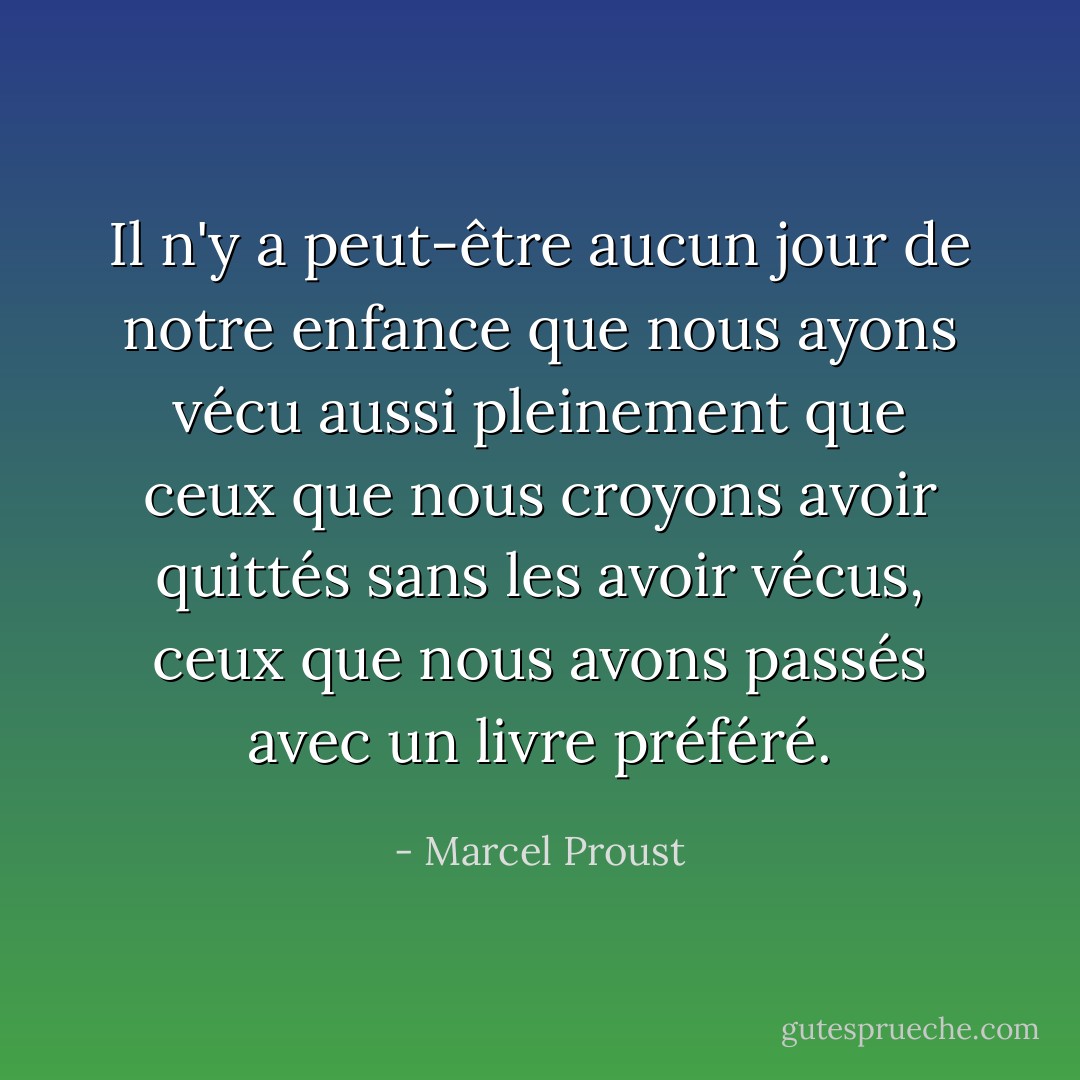 Il n'y a peut-être aucun jour de notre enfance que nous ayons vécu aussi pleinement que ceux que nous croyons avoir quittés sans les avoir vécus, ceux que nous avons passés avec un livre préféré. - Marcel Proust