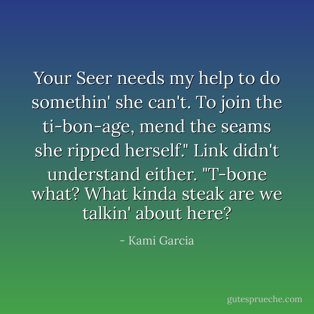 Your Seer needs my help to do somethin' she can't. To join the ti-bon-age, mend the seams she ripped herself."<br />Link didn't understand either. "T-bone what? What kinda steak are we talkin' about here? - Kami Garcia