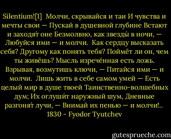 Silentium![1]<br /><br />Молчи, скрывайся и таи<br />И чувства и мечты свои —<br />Пускай в душевной глубине<br />Встают и заходя́т оне<br />Безмолвно, как звезды́ в ночи, —<br />Любуйся ими — и молчи.<br /><br />Как сердцу высказать себя?<br />Другому как понять тебя?<br />Поймёт ли он, чем ты живёшь?<br />Мысль изрече́нная есть ложь.<br />Взрывая, возмутишь ключи, —<br />Питайся ими — и молчи.<br /><br />Лишь жить в себе самом умей —<br />Есть целый мир в душе твоей<br />Таинственно-волшебных дум;<br />Их оглуши́т наружный шум,<br />Дневные разгоня́т лучи, —<br />Внимай их пенью — и молчи!..<br /><br />1830 - Fyodor Tyutchev
