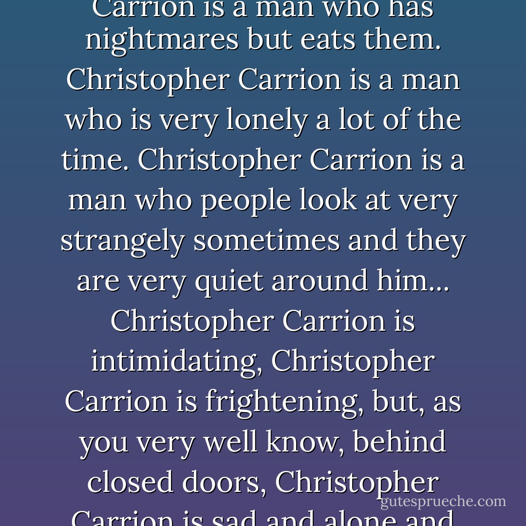 Christopher Carrion is me. Christopher Carrion is a man who has had love in his life and that love has not always been good with him. Christopher Carrion is a man who has nightmares but eats them. Christopher Carrion is a man who is very lonely a lot of the time. Christopher Carrion is a man who people look at very strangely sometimes and they are very quiet around him... Christopher Carrion is intimidating, Christopher Carrion is frightening, but, as you very well know, behind closed doors, Christopher Carrion is sad and alone and Christopher Carrion wants very much to be redeemed, he just doesn't know how to be redeemed. - Clive Barker