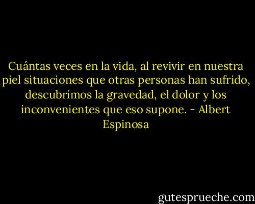 Cuántas veces en la vida, al revivir en nuestra piel situaciones que otras personas han sufrido, descubrimos la gravedad, el dolor y los inconvenientes que eso supone. - Albert Espinosa