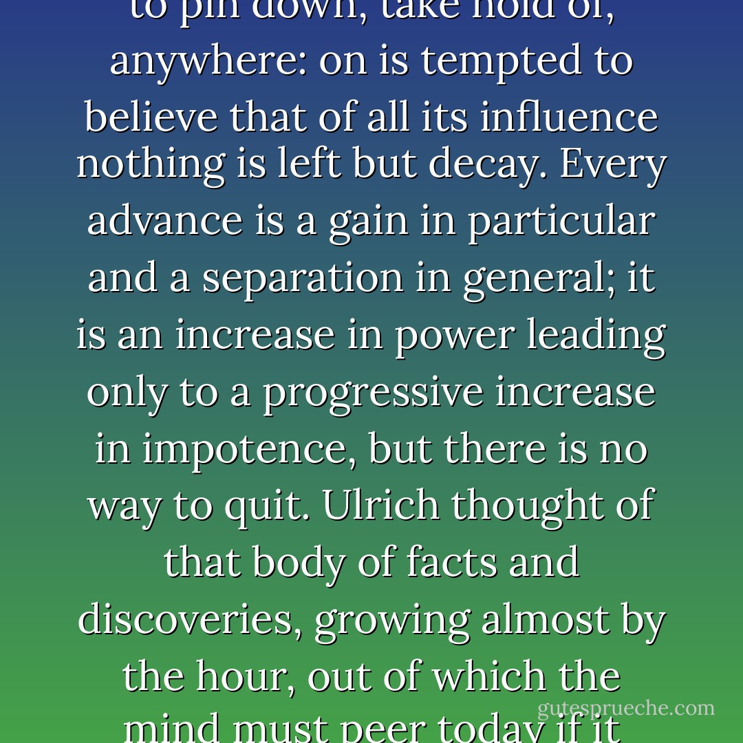 To the mind (Geist), good and evil, above and below, are not skeptical, relative concepts, but terms of a function, values that depend on the context they find themselves in…. It regards nothing as fixed, no personality, no order of things: because our knowledge may change from day to day, it regards nothing as binding: everything has the value it has only until the next act of creation, as a face changes with the words we are speaking to it.<br />	<br />And so the mind or spirit is the great opportunist, itself impossible to pin down, take hold of, anywhere: on is tempted to believe that of all its influence nothing is left but decay. Every advance is a gain in particular and a separation in general; it is an increase in power leading only to a progressive increase in impotence, but there is no way to quit. Ulrich thought of that body of facts and discoveries, growing almost by the hour, out of which the mind must peer today if it wishes to scrutinize any given problem closely. This body grows away from its inner life. Countless views, opinions, systems of ideas from every age and latitude, from all sorts of sick and sound, waking and dreaming brains run through it like thousands of small sensitive nerve strands, but the central nodal point tying them all together is missing. Man feels dangerously close to repeating the fate of those gigantic primeval species that perished because of their size; but he cannot stop himself. - Robert Musil