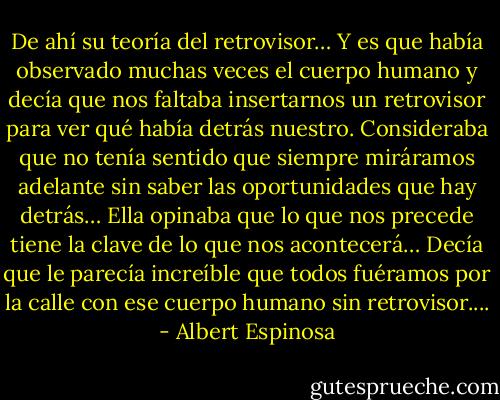 De ahí su teoría del retrovisor… Y es que había observado muchas veces el cuerpo humano y decía que nos faltaba insertarnos un retrovisor para ver qué había detrás nuestro. Consideraba que no tenía sentido que siempre miráramos adelante sin saber las oportunidades que hay detrás…<br />Ella opinaba que lo que nos precede tiene la clave de lo que nos acontecerá…<br />Decía que le parecía increíble que todos fuéramos por la calle con ese cuerpo humano sin retrovisor.... - Albert Espinosa