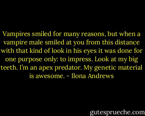 Vampires smiled for many reasons, but when a vampire male smiled at you from this distance with that kind of look in his eyes it was done for one purpose only: to impress. Look at my big teeth. I’m an apex predator. My genetic material is awesome. - Ilona Andrews
