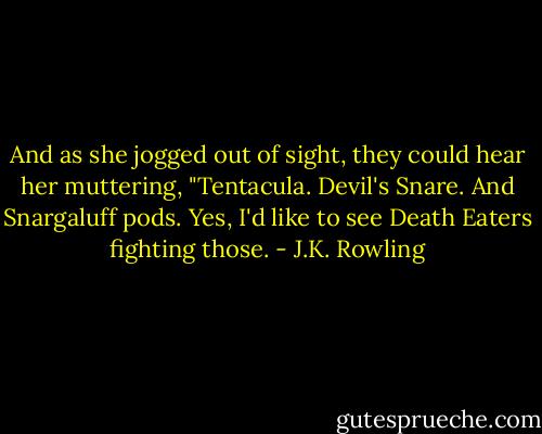 And as she jogged out of sight, they could hear her muttering, "Tentacula. Devil's Snare. And Snargaluff pods. Yes, I'd like to see Death Eaters fighting those. - J.K. Rowling