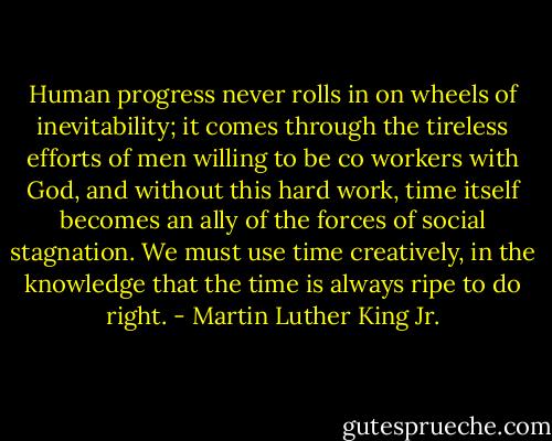 Human progress never rolls in on wheels of inevitability; it comes through the tireless efforts of men willing to be co workers with God, and without this hard work, time itself becomes an ally of the forces of social stagnation. We must use time creatively, in the knowledge that the time is always ripe to do right. - Martin Luther King Jr.