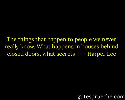The things that happen to people we never really know. What happens in houses behind closed doors, what secrets -- - Harper Lee